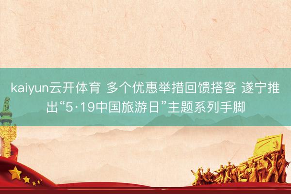 kaiyun云开体育 多个优惠举措回馈搭客 遂宁推出“5·19中国旅游日”主题系列手脚