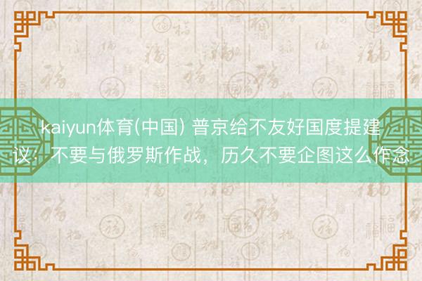kaiyun体育(中国) 普京给不友好国度提建议：不要与俄罗斯作战，历久不要企图这么作念