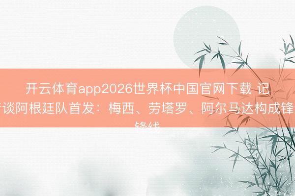 开云体育app2026世界杯中国官网下载 记者谈阿根廷队首发：梅西、劳塔罗、阿尔马达构成锋线