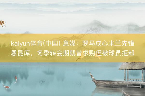 kaiyun体育(中国) 意媒:罗马成心米兰先锋恩昆库,冬季转会期就曾求购但被球员拒却