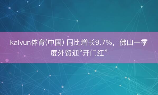 kaiyun体育(中国) 同比增长9.7%，佛山一季度外贸迎“开门红”