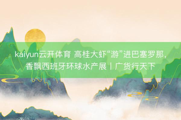 kaiyun云开体育 高桂大虾“游”进巴塞罗那，香飘西班牙环球水产展丨广货行天下