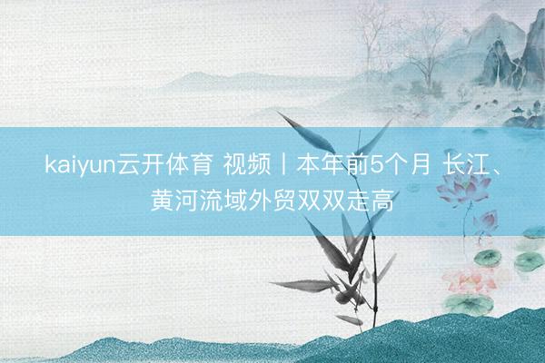 kaiyun云开体育 视频丨本年前5个月 长江、黄河流域外贸双双走高