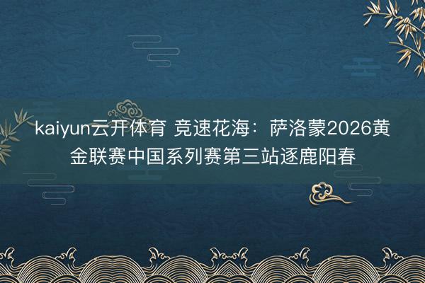kaiyun云开体育 竞速花海：萨洛蒙2026黄金联赛中国系列赛第三站逐鹿阳春