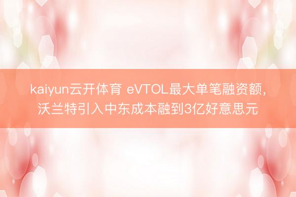 kaiyun云开体育 eVTOL最大单笔融资额，沃兰特引入中东成本融到3亿好意思元