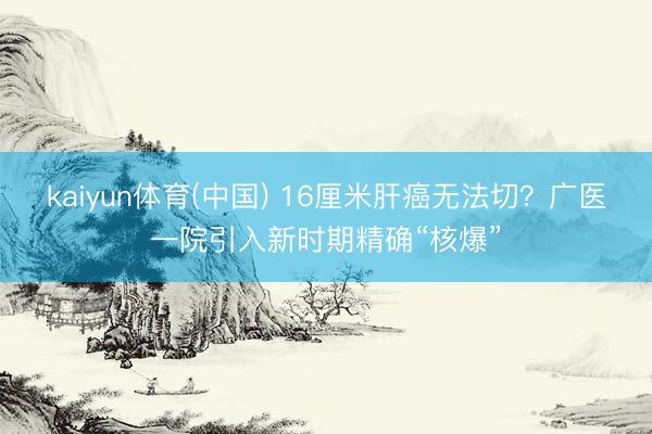 kaiyun体育(中国) 16厘米肝癌无法切?广医一院引入新时期精确“核爆”