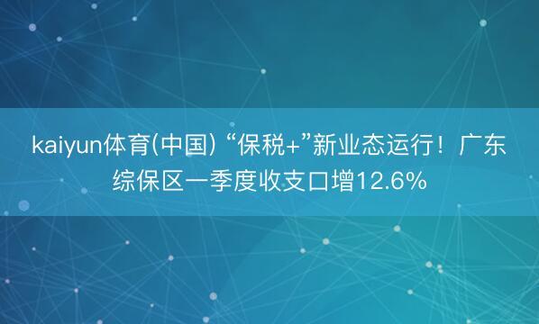 kaiyun体育(中国) “保税+”新业态运行！广东综保区一季度收支口增12.6%