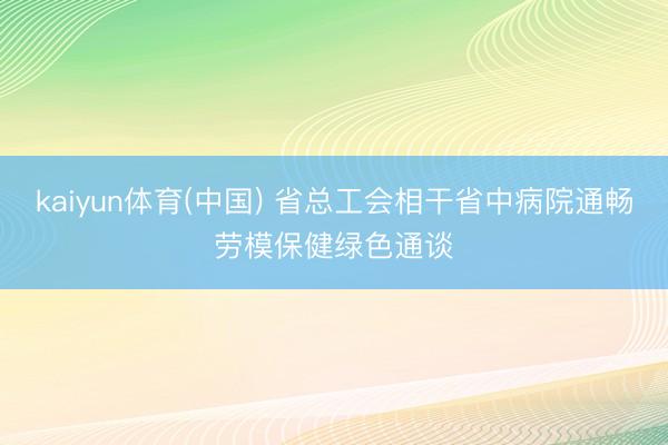 kaiyun体育(中国) 省总工会相干省中病院通畅劳模保健绿色通谈