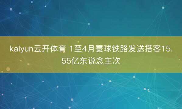 kaiyun云开体育 1至4月寰球铁路发送搭客15.55亿东说念主次