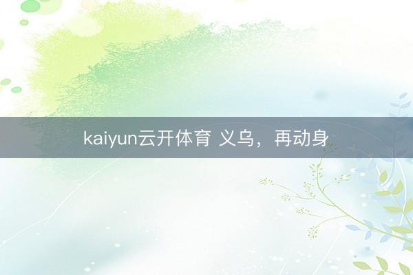 kaiyun云开体育 义乌，再动身