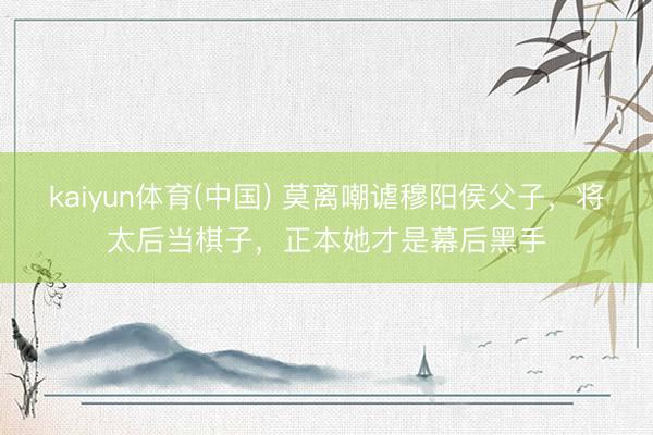 kaiyun体育(中国) 莫离嘲谑穆阳侯父子，将太后当棋子，正本她才是幕后黑手