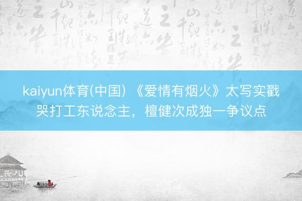 kaiyun体育(中国) 《爱情有烟火》太写实戳哭打工东说念主，檀健次成独一争议点