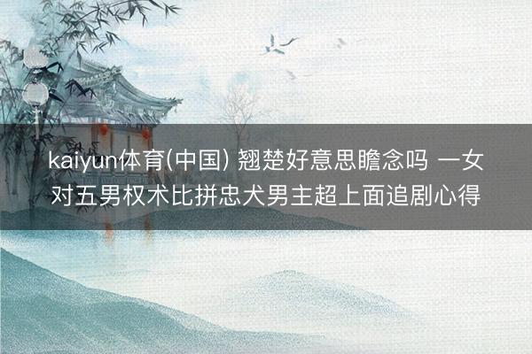 kaiyun体育(中国) 翘楚好意思瞻念吗 一女对五男权术比拼忠犬男主超上面追剧心得