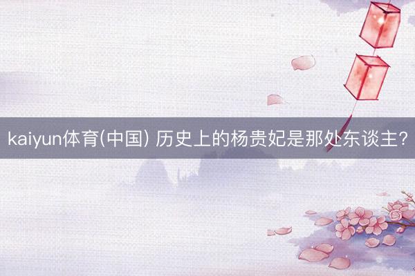 kaiyun体育(中国) 历史上的杨贵妃是那处东谈主?