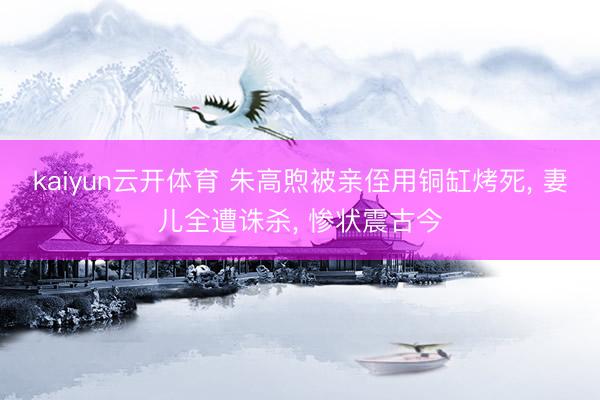 kaiyun云开体育 朱高煦被亲侄用铜缸烤死, 妻儿全遭诛杀, 惨状震古今